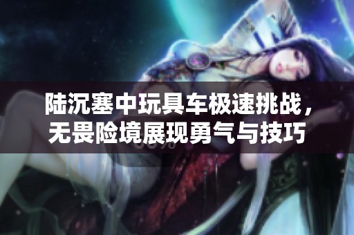 陆沉塞中玩具车极速挑战，无畏险境展现勇气与技巧