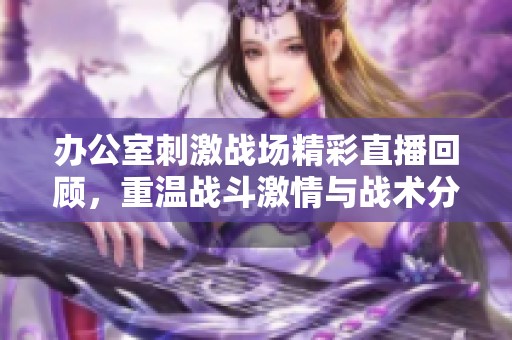 办公室刺激战场精彩直播回顾，重温战斗激情与战术分析