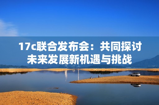 17c联合发布会：共同探讨未来发展新机遇与挑战