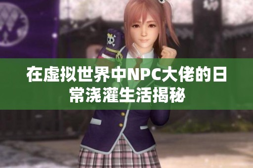 在虚拟世界中NPC大佬的日常浇灌生活揭秘