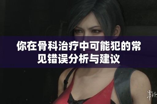 你在骨科治疗中可能犯的常见错误分析与建议