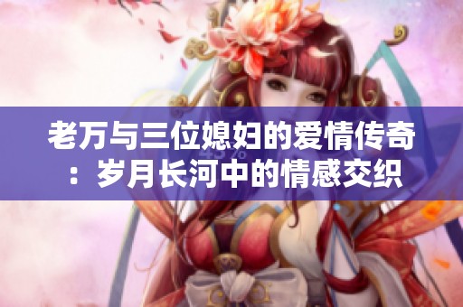 老万与三位媳妇的爱情传奇：岁月长河中的情感交织