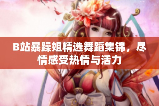 B站暴躁姐精选舞蹈集锦，尽情感受热情与活力