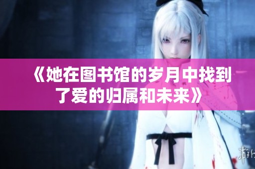 《她在图书馆的岁月中找到了爱的归属和未来》