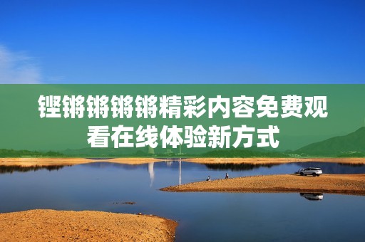 铿锵锵锵锵精彩内容免费观看在线体验新方式