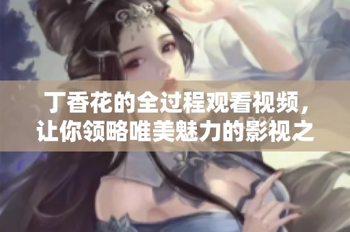 丁香花的全过程观看视频，让你领略唯美魅力的影视之旅