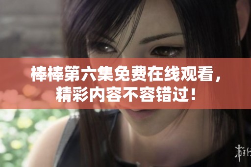 棒棒第六集免费在线观看，精彩内容不容错过！