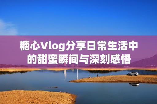 糖心Vlog分享日常生活中的甜蜜瞬间与深刻感悟