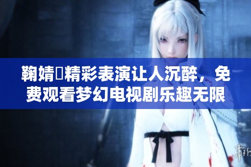 鞠婧祎精彩表演让人沉醉，免费观看梦幻电视剧乐趣无限