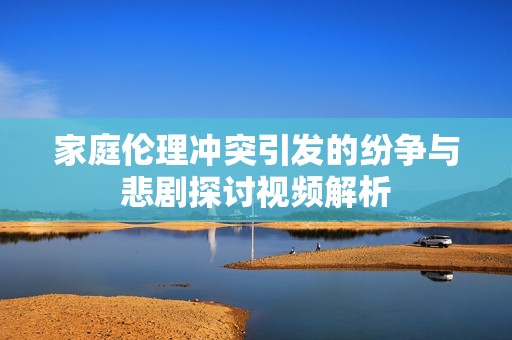 家庭伦理冲突引发的纷争与悲剧探讨视频解析