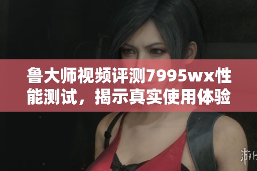 鲁大师视频评测7995wx性能测试，揭示真实使用体验