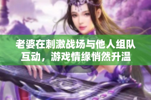 老婆在刺激战场与他人组队互动，游戏情缘悄然升温