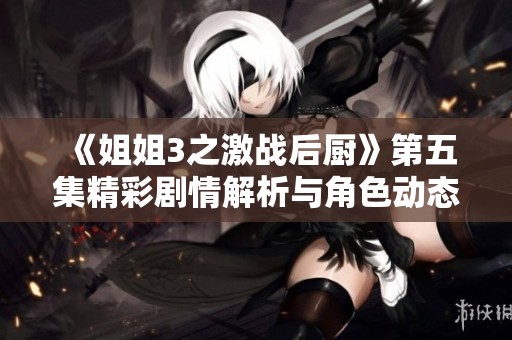 《姐姐3之激战后厨》第五集精彩剧情解析与角色动态剖析