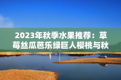 2023年秋季水果推荐：草莓丝瓜芭乐绿巨人樱桃与秋葵的美味搭配