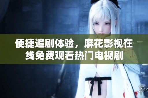 便捷追剧体验，麻花影视在线免费观看热门电视剧