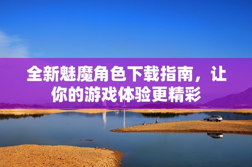 全新魅魔角色下载指南，让你的游戏体验更精彩