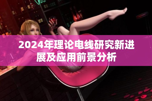 2024年理论电线研究新进展及应用前景分析