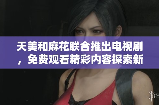 天美和麻花联合推出电视剧，免费观看精彩内容探索新剧趋势