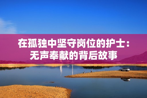 在孤独中坚守岗位的护士：无声奉献的背后故事