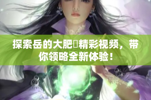 探索岳的大肥坹精彩视频，带你领略全新体验！