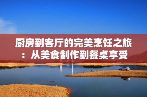 厨房到客厅的完美烹饪之旅：从美食制作到餐桌享受