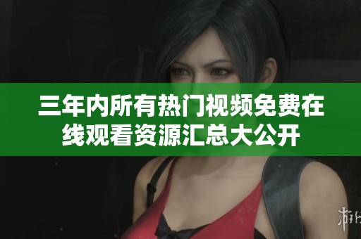 三年内所有热门视频免费在线观看资源汇总大公开