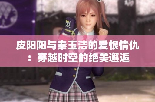 皮阳阳与秦玉洁的爱恨情仇：穿越时空的绝美邂逅