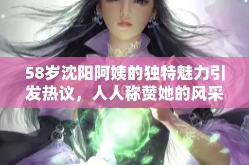58岁沈阳阿姨的独特魅力引发热议，人人称赞她的风采