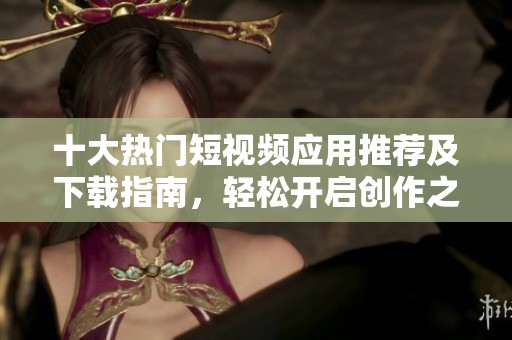 十大热门短视频应用推荐及下载指南，轻松开启创作之旅
