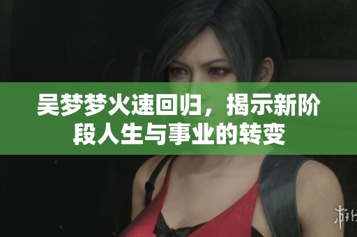 吴梦梦火速回归，揭示新阶段人生与事业的转变