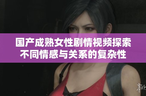 国产成熟女性剧情视频探索不同情感与关系的复杂性