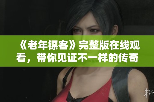 《老年镖客》完整版在线观看，带你见证不一样的传奇人生