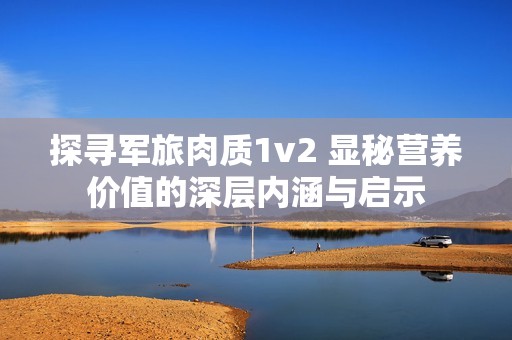 探寻军旅肉质1v2 显秘营养价值的深层内涵与启示