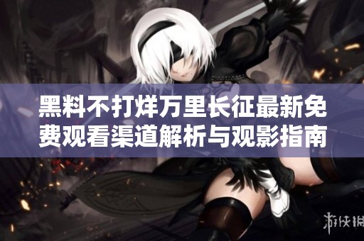 黑料不打烊万里长征最新免费观看渠道解析与观影指南