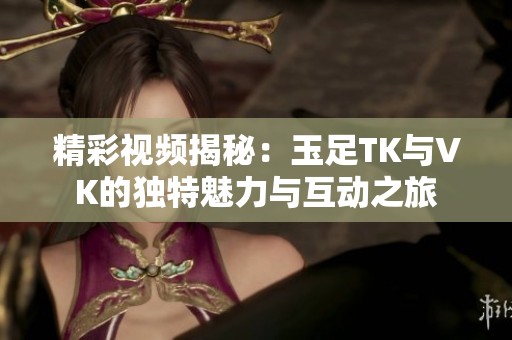 精彩视频揭秘：玉足TK与VK的独特魅力与互动之旅