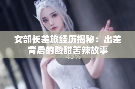 女部长差旅经历揭秘：出差背后的酸甜苦辣故事