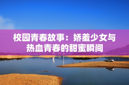 校园青春故事：娇羞少女与热血青春的甜蜜瞬间