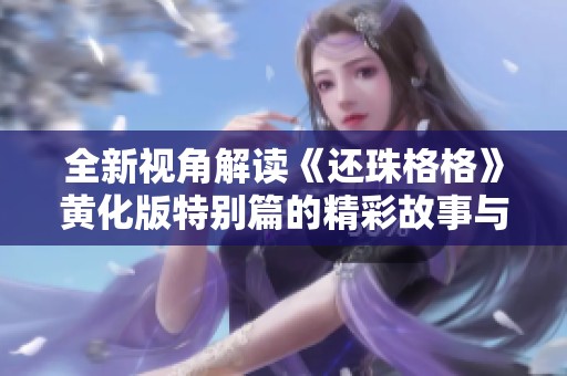 全新视角解读《还珠格格》黄化版特别篇的精彩故事与角色发展