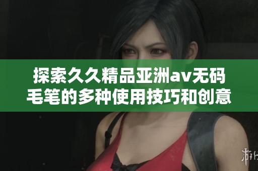 探索久久精品亚洲av无码毛笔的多种使用技巧和创意应用