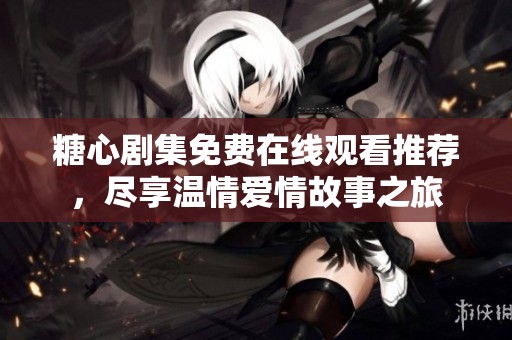 糖心剧集免费在线观看推荐，尽享温情爱情故事之旅