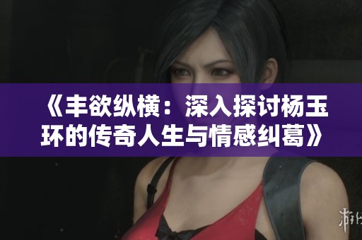 《丰欲纵横：深入探讨杨玉环的传奇人生与情感纠葛》
