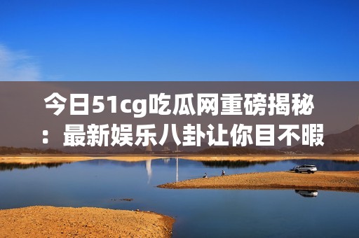 今日51cg吃瓜网重磅揭秘：最新娱乐八卦让你目不暇接