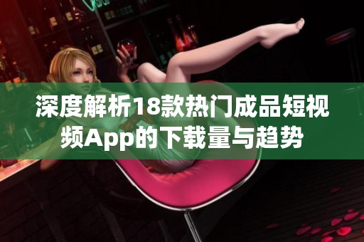 深度解析18款热门成品短视频App的下载量与趋势