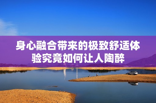 身心融合带来的极致舒适体验究竟如何让人陶醉