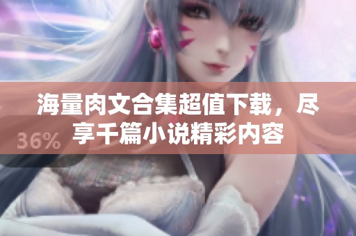 海量肉文合集超值下载，尽享千篇小说精彩内容
