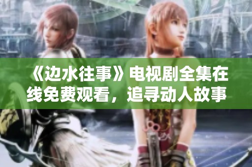 《边水往事》电视剧全集在线免费观看，追寻动人故事与情感历程
