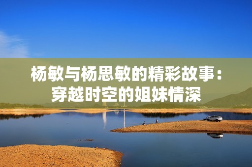 杨敏与杨思敏的精彩故事：穿越时空的姐妹情深