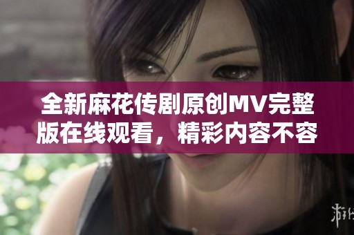 全新麻花传剧原创MV完整版在线观看，精彩内容不容错过