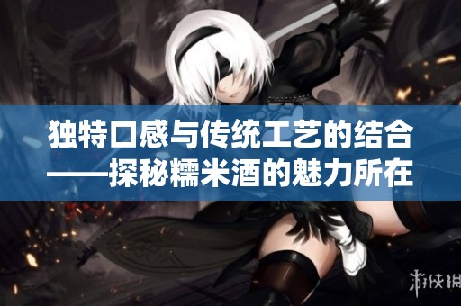独特口感与传统工艺的结合——探秘糯米酒的魅力所在