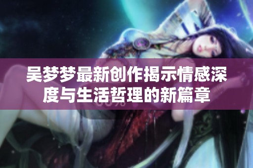 吴梦梦最新创作揭示情感深度与生活哲理的新篇章